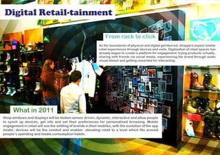 Digital Retail-tainment

                                                                 From rack to click
                                                             As the boundaries of physical and digital get blurred, shoppers expect similar
                                                             retail experiences through devices and visits. Digitisation of retail spaces has
                                                             already begun to create a platform for engagement: trying products virtually,
                                                             sharing with friends via social media, experiencing the brand through audio
                                                             visual stimuli and getting rewarded for interacting.




      What in 2011
Shop windows and displays will be motion sensor driven, dynamic, interactive and allow people
to synch up devices, get info and set their preferences for personalised browsing. Mobile
engagement in retail will see the settling of brands in their mobiles, with the evolution of the app
model, devices will be the conduit and enabler: elevating retail to a level which fits around
people’s spending and media consumption habits.
 