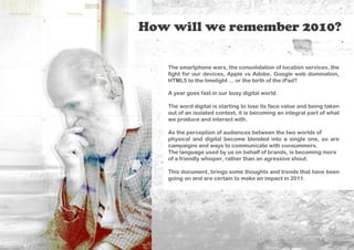 How will we remember 2010?

   The smartphone wars, the consolidation of location services, the
   fight for our devices, Apple vs Adobe, Google web domination,
   HTML5 to the limelight ... or the birth of the iPad?

   A year goes fast in our busy digital world.

   The word digital is starting to lose its face value and being taken
   out of an isolated context, it is becoming an integral part of what
   we produce and interact with.

   As the perception of audiences between the two worlds of
   physical and digital become blended into a single one, so are
   campaigns and ways to communicate with consummers.
   The language used by us on behalf of brands, is becoming more
   of a friendly whisper, rather than an agressive shout.

   This document, brings some thoughts and trends that have been
   going on and are certain to make an impact in 2011.
 