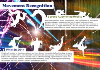Movement Recognition

                                                               Beyond Augmented Reality
                                                            With the Augmented Reality for eye candy sake days behind us, marketeers
                                                            and advertisers are now using of this tool to deliver engaging content.
                                                            Cameras can now read complex objects and even decipher emotions in
                                                            people’s faces to trigger interactivity - this has changed how retail deliver
                                                            experiences either in-store or online, making a connection with devices.




      What in 2011
People will be able to visualise products and have deeper interaction before they buy - in-store
or at online. Content will be self-adaptable and optimisable according to individuals viewing and
behavioural responses. Devices will be used to extend shopping experiences via visual cues,
wherever people are. People’s features will be the linking factor, increasing participation by
recognising the user, offering relevant services and products.
 