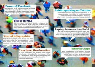 Power of Facebook
   Established to be Social Platform of choice,
   virtually every single brand online has a
   Facebook page. The world’s biggest gaming                                 Public speaking on Twitter
   platform and currently has over 500m users.                                   Twitter has become the place for immediate, as it
                                                                                happens, news. It is a place for self broadcasting,
                                                                                    from celebrities to bedroom geeks, if you say,
                                                                               others listen - including laywers who may sue for it.


                This is HTML5
                With the Flash/ Non-Flash debate instigated by
                Apple on its devices, HTML5 became for many, the
                solution to a new way to create dynamic content
                using open-source methods and it’s on the rise.
                                                                             Laptop becomes handheld
                                                                                 We saw the iPad make a huge impact in the way
                                                                                we access media, a fundamental change that will
                                                                             affect forever the way we interact with newspapers
Year of infographics                                                                    and magazines. Tablets are back to stay.

Virtually every single piece of data and stats
were converted into an infographic - from
how many people are consuming social
media, to the evolution of the Apple mouse.



                                                                                                     Smarter Apps
                        I am here: Geo-Location                                       Apps have evolved. From gimmick to utility,
                         It turns out that not only we want to tell people           to shopping basket. Apps are to become the
                         what we are doing, but also where we are doing                  spring board to which we access mobile
                         it. Geo-location is the fastest growing trend and                content, the next phase will be your TV.
                         represents ideal grounds for brands to
                         captivate audiences.
 