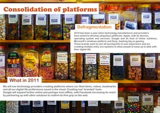 Consolidation of platforms

                                                             Defragmentation
                                                           2010 has been a year when technology manufactures and providers
                                                           have aimed to develop ubiquitous platforms: Apple, with its devices,
                                                           operating system and services, Google and its host of online solutions,
                                                           Microsoft’s windows platform and Sony, banking big on gaming.
                                                           These brands want to own all touchpoints of user experience and are
                                                           creating multiple entry eco-systems to allow people to keep up to date with
                                                           their digital life.




     What in 2011
We will see technology providers creating platforms where our liked items, videos, bookmarks
and all our digital life preferences saved in the cloud: Creating real ‘branded’ hubs.
Google will expand further online and perhaps even offline, with Facebook increasing its reach
by partnering up with other solutions to reafirm its firm grip on the web.
 