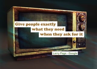 Give people exactly
       what they need
           when they ask for it



                 Larry Page - Google
 