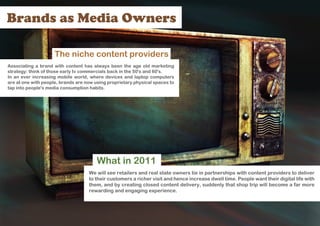 Brands as Media Owners

                     The niche content providers
Associating a brand with content has always been the age old marketing
strategy: think of those early tv commercials back in the 50's and 60's.
In an ever increasing mobile world, where devices and laptop computers
are at one with people, brands are now using proprietary physical spaces to
tap into people's media consumption habits.




                                        What in 2011
                                    We will see retailers and real state owners tie in partnerships with content providers to deliver
                                    to their customers a richer visit and hence increase dwell time. People want their digital life with
                                    them, and by creating closed content delivery, suddenly that shop trip will become a far more
                                    rewarding and engaging experience.
 