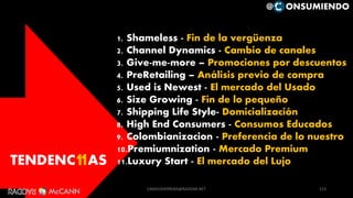 TENDENC AS11
1. Shameless - Fin de la vergüenza
2. Channel Dynamics - Cambio de canales
3. Give-me-more – Promociones por descuentos
4. PreRetailing – Análisis previo de compra
5. Used is Newest - El mercado del Usado
6. Size Growing - Fin de lo pequeño
7. Shipping Life Style- Domicialización
8. High End Consumers - Consumos Educados
9. Colombianizacion - Preferencia de lo nuestro
10.Premiumnization - Mercado Premium
11.Luxury Start - El mercado del Lujo
113
@ ONSUMIENDO
CAMILOHERRERA@RADDAR.NET
 