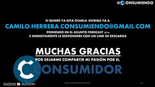 121
SI QUIERE YA ESTA CHARLA, ESCRIBA YA A:
CAMILO.HERRERA.CONSUMIENDO@GMAIL.COM
PONIENDO EN EL ASUNTO:FORECAST 2016
E INMEDITAMENTE LE RESPONDERE CON UN LINK DE DESCARGA
MUCHAS GRACIAS
POR DEJARME COMPARTIR MI PASIÓN POR EL
CONSUMIDOR
@ ONSUMIENDO
CAMILOHERRERA@RADDAR.NET
 