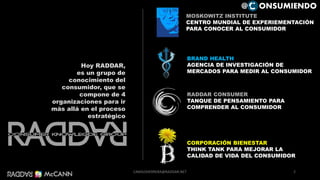 RADDAR CONSUMER
TANQUE DE PENSAMIENTO PARA
COMPRENDER AL CONSUMIDOR
BRAND HEALTH
AGENCIA DE INVESTIGACIÓN DE
MERCADOS PARA MEDIR AL CONSUMIDOR
CORPORACIÓN BIENESTAR
THINK TANK PARA MEJORAR LA
CALIDAD DE VIDA DEL CONSUMIDOR
MOSKOWITZ INSTITUTE
CENTRO MUNDIAL DE EXPERIEMENTACIÓN
PARA CONOCER AL CONSUMIDOR
Hoy RADDAR,
es un grupo de
conocimiento del
consumidor, que se
compone de 4
organizaciones para ir
más allá en el proceso
estratégico
2
@ ONSUMIENDO
CAMILOHERRERA@RADDAR.NET
 