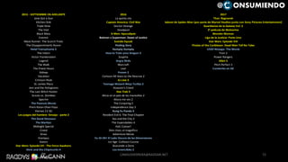 2015 - SEPTIEMBRE EN ADELANTE 2016 2017
Jane Got a Gun La quinta ola Thor: Ragnarok
Kitchen Sink Captain America: Civil War Reboot de Spider-Man (por parte de Marvel Studios junto con Sony Pictures Entertainment)
Triple Nine Doctor Strange Guardianes de la Galaxia Vol. 2
The Visit Deadpool 3° película de Wolverine
Black Mass X-Men: Apocalipsis Wonder Woman
Everest Batman v Superman: Dawn of Justice Liga de la Justicia: Parte Uno
Maze Runner: The Scorch Trials Suicide Squad Star Wars: Episode VIII
The Disappointments Room Finding Dory Pirates of the Caribbean: Dead Men Tell No Tales
Hotel Transylvania 2 Humpty Dumpty LEGO Ninjago: The Movie
The Intern How to Train your Dragon 3 Tron 3
Victor Frankenstein Suspiria Power Rangers
Legend Angry Birds Alien 5
The Walk Warcraft Pitch Perfect 3
The Finest Hours Leal Condorito en 3D
Kidnap Frozen 2
Vacation Cartoon All-Stars to the Rescrue 2
Crimson Peak G.I.Joe 3
St. James Place Teenage Mutant Ninja Turtles 2
Jem and the Holograms Assassin's Creed
The Last Witch Hunter Star Trek 3
Scouts vs. Zombies Alicia en el país de las maravillas 2
Spectre Ahora me ves 2
The Peanuts Movie The Conjuring 2
Prem Ratan Dhan Payo Independence Day 2
Viernes 13 3D Kung Fu Panda 3
Los juegos del hambre: Sinsajo - parte 2 Resident Evil 6: The Final Chapter
The Good Dinosaur Sex and the City 3
The Martian The Expendables 4
Midnight Special Hail, Caesar!
Creed Shin-chan, el magnífico
Xmas Adventure Movie
Krampus Yu-Gi-Oh! El Lado Oscuro de las Dimensiones
Sisters Ice Age: Collision Course
Star Wars: Episode VII - The Force Awakens Buscando a Dora
Alvin and the Chipmunks 4 Los invencibles 2
Joy
The Revenant
72
@ ONSUMIENDO
CAMILOHERRERA@RADDAR.NET
 