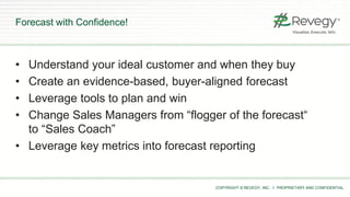 COPYRIGHT © REVEGY, INC. // PROPRIETARY AND CONFIDENTIAL
• Understand your ideal customer and when they buy
• Create an evidence-based, buyer-aligned forecast
• Leverage tools to plan and win
• Change Sales Managers from “flogger of the forecast“
to “Sales Coach”
• Leverage key metrics into forecast reporting
Forecast with Confidence!
 