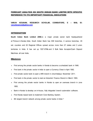 1
FORECAST ANALYSIS ON SOUTH INDIAN BANK LIMITED WITH SPECIFIC
REFERENCE TO ITS IMPORTANT FINANCIAL INDICATORS
VARUN KESAVAN, RESEARCH SCHOLAR, COIMBATORE, E – MAIL ID:
varunkesavan@yahoo.com
INTRODUCTION
South Indian Bank Limited (SIB) is a major private sector bank headquartered
at Thrissur in Kerala, India. South Indian Bank has 839 branches, 4 service branches, 45
ext. counters and 20 Regional Offices spread across more than 27 states and 3 union
territories in India. It has set up 1307 ATMs and 5 Bulk Note Acceptor/Cash Deposit
Machines all over India.
Milestones
 First among the private sector banks in Kerala to become a scheduled bank in 1946.
 First bank in the private sector in India to open a Currency Chest in April 1992.
 First private sector bank to open a NRI branch in Jhumritalaiya November 2011.
 First bank in the private sector to start an Industrial Finance Branch in March 1993.
 First among the private sector banks in Kerala to open an overseas branch in June
1993.
 Bank in Kerala to develop an in-house, fully integrated branch automation software.
 First Kerala based bank to implement Core Banking System.
 8th largest branch network among private sector banks in India.[1]
 