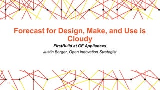 1
Forecast for Design, Make, and Use is
Cloudy
FirstBuild at GE Appliances
Justin Berger, Open Innovation Strategist
 