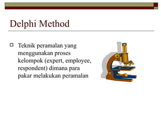 Delphi Method Teknik peramalan yang menggunakan proses kelompok (expert, employee, respondent) dimana para pakar melakukan peramalan 