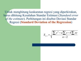 Untuk menghitung keakuratan regresi yang diperkirakan, harus dihitung Kesalahan Standar Estimasi ( Standard error of the estimate ). Perhitungan ini disebut Deviasi Standar Regresi ( Standard Deviation of the Regression ) 