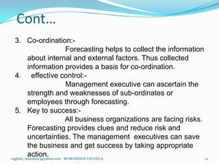 Cont…
  3. Co-ordination:-
                             Forecasting helps to collect the information
         about internal and external factors. Thus collected
         information provides a basis for co-ordination.
  4. effective control:-
                             Management executive can ascertain the
         strength and weaknesses of sub-ordinates or
         employees through forecasting.
  5. Key to success:-
                            All business organizations are facing risks.
         Forecasting provides clues and reduce risk and
         uncertainties. The management executives can save
         the business and get success by taking appropriate
         action.
vaghela_manisha13@yahoo.com BY:MANISHA VAGHELA                            10
 