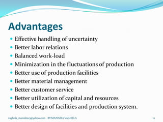 Advantages
  Effective handling of uncertainty
  Better labor relations
  Balanced work-load
  Minimization in the fluctuations of production
  Better use of production facilities
  Better material management
  Better customer service
  Better utilization of capital and resources
  Better design of facilities and production system.
vaghela_manisha13@yahoo.com BY:MANISHA VAGHELA          12
 
