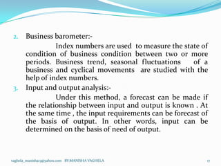 2.    Business barometer:-
                 Index numbers are used to measure the state of
       condition of business condition between two or more
       periods. Business trend, seasonal fluctuations      of a
       business and cyclical movements are studied with the
       help of index numbers.
 3.    Input and output analysis:-
                 Under this method, a forecast can be made if
       the relationship between input and output is known . At
       the same time , the input requirements can be forecast of
       the basis of output. In other words, input can be
       determined on the basis of need of output.



vaghela_manisha13@yahoo.com BY:MANISHA VAGHELA                 17
 