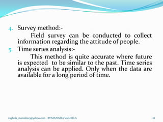 4. Survey method:-
       Field survey can be conducted to collect
   information regarding the attitude of people.
5. Time series analysis:-
        This method is quite accurate where future
   is expected to be similar to the past. Time series
   analysis can be applied. Only when the data are
   available for a long period of time.




vaghela_manisha13@yahoo.com BY:MANISHA VAGHELA          18
 