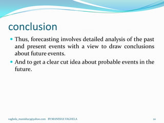 conclusion
  Thus, forecasting involves detailed analysis of the past
   and present events with a view to draw conclusions
   about future events.
  And to get a clear cut idea about probable events in the
   future.




vaghela_manisha13@yahoo.com BY:MANISHA VAGHELA            20
 