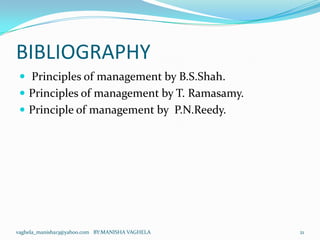 BIBLIOGRAPHY
  Principles of management by B.S.Shah.
  Principles of management by T. Ramasamy.
  Principle of management by P.N.Reedy.




vaghela_manisha13@yahoo.com BY:MANISHA VAGHELA   21
 