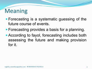 Meaning
  Forecasting is a systematic guessing of the
   future course of events.
  Forecasting provides a basis for a planning.
  According to fayol, forecasting includes both
   assessing the future and making provision
   for it.




vaghela_manisha13@yahoo.com BY:MANISHA VAGHELA     4
 