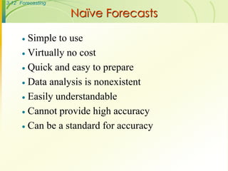 3-12 Forecasting

                   Naïve Forecasts

       Simple to use
       Virtually no cost

       Quick and easy to prepare

       Data analysis is nonexistent

       Easily understandable

       Cannot provide high accuracy

       Can be a standard for accuracy
 