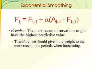 3-17 Forecasting

                   Exponential Smoothing


             Ft = Ft-1 + (At-1 - Ft-1)
      • Premise--The most recent observations might
        have the highest predictive value.
            Therefore, we should give more weight to the
             more recent time periods when forecasting.
 