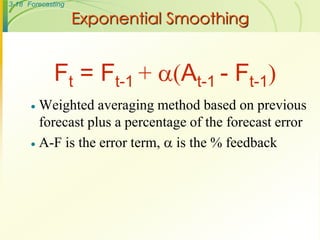 3-18 Forecasting

                   Exponential Smoothing


             Ft = Ft-1 + (At-1 - Ft-1)
       Weighted averaging method based on previous
        forecast plus a percentage of the forecast error
       A-F is the error term,  is the % feedback
 