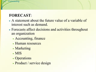 3-2   Forecasting




      FORECAST:
         A statement about the future value of a variable of
          interest such as demand.
         Forecasts affect decisions and activities throughout
          an organization
            Accounting, finance
            Human resources
            Marketing
            MIS
            Operations
            Product / service design
 