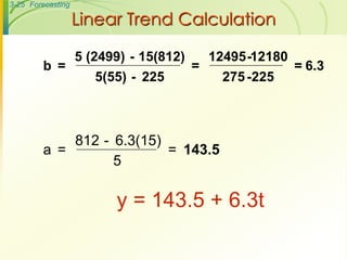 3-25 Forecasting

                   Linear Trend Calculation

                   5 (2499) - 15(812)       12495 -12180
        b =                             =                  = 6.3
                      5(55) - 225             275 -225



            812 - 6.3(15)
        a =               = 143.5
                  5

                         y = 143.5 + 6.3t
 