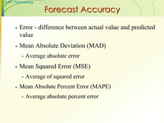 3-28 Forecasting

                     Forecast Accuracy

         Error - difference between actual value and predicted
          value
         Mean Absolute Deviation (MAD)
             Average absolute error
         Mean Squared Error (MSE)
             Average of squared error
         Mean Absolute Percent Error (MAPE)
             Average absolute percent error
 
