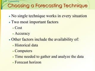 3-34 Forecasting

    Choosing a Forecasting Technique

       No single technique works in every situation
       Two most important factors
           Cost
           Accuracy

         Other factors include the availability of:
           Historical data
           Computers

           Time needed to gather and analyze the data

           Forecast horizon
 