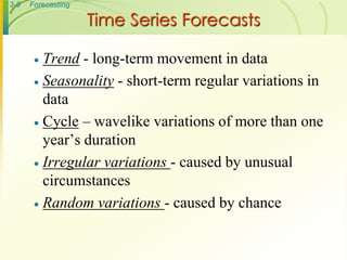 3-9   Forecasting

                    Time Series Forecasts

        Trend - long-term movement in data
        Seasonality - short-term regular variations in
         data
        Cycle – wavelike variations of more than one
         year’s duration
        Irregular variations - caused by unusual
         circumstances
        Random variations - caused by chance
 