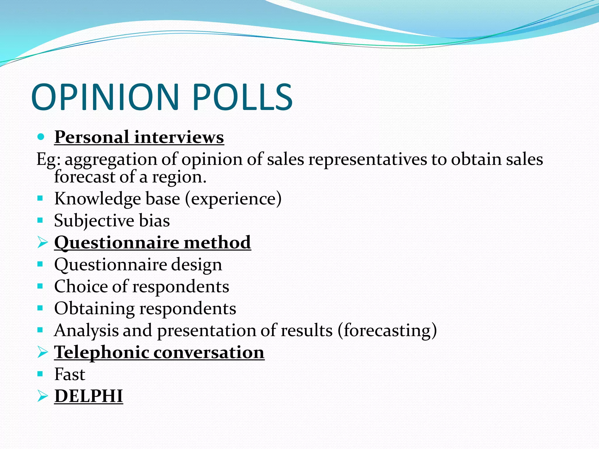 OPINION POLLS
 Personal interviews
Eg: aggregation of opinion of sales representatives to obtain sales
forecast of a region.
 Knowledge base (experience)
 Subjective bias
 Questionnaire method
 Questionnaire design
 Choice of respondents
 Obtaining respondents
 Analysis and presentation of results (forecasting)
 Telephonic conversation
 Fast
 DELPHI
 