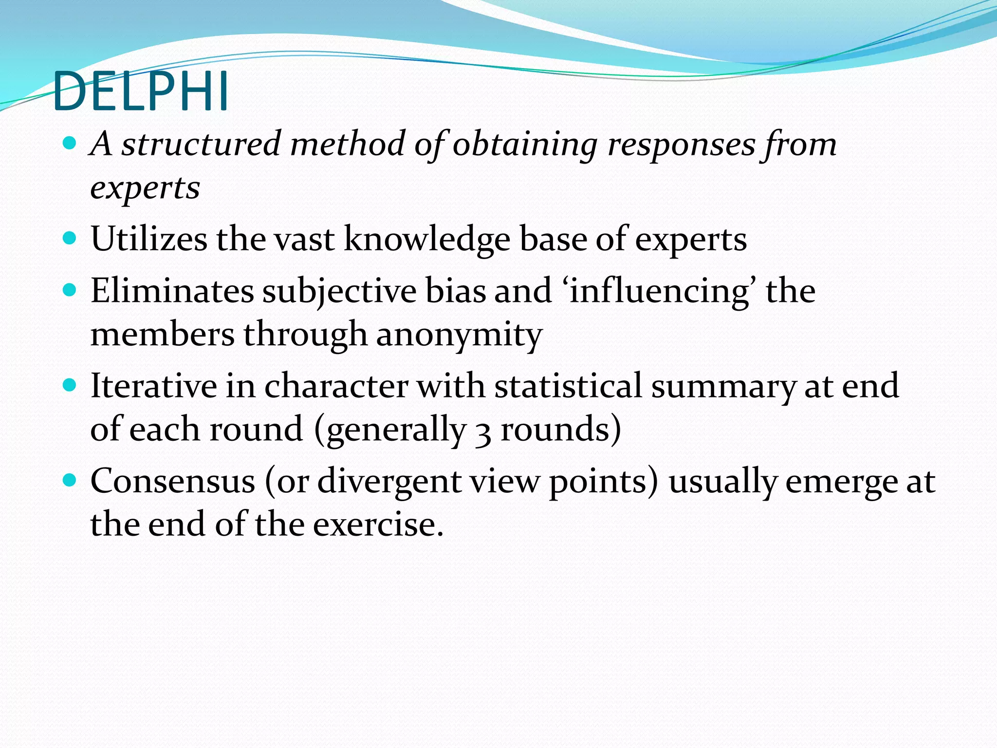 DELPHI
 A structured method of obtaining responses from
experts
 Utilizes the vast knowledge base of experts
 Eliminates subjective bias and ‘influencing’ the
members through anonymity
 Iterative in character with statistical summary at end
of each round (generally 3 rounds)
 Consensus (or divergent view points) usually emerge at
the end of the exercise.
 