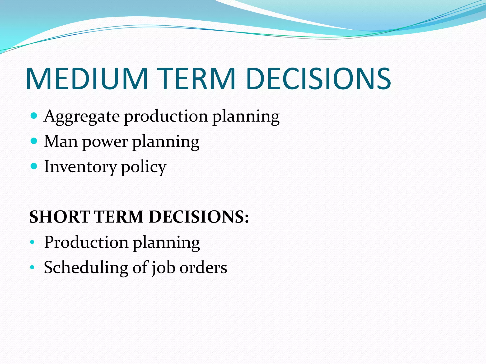 MEDIUM TERM DECISIONS
 Aggregate production planning
 Man power planning
 Inventory policy
SHORT TERM DECISIONS:
• Production planning
• Scheduling of job orders
 