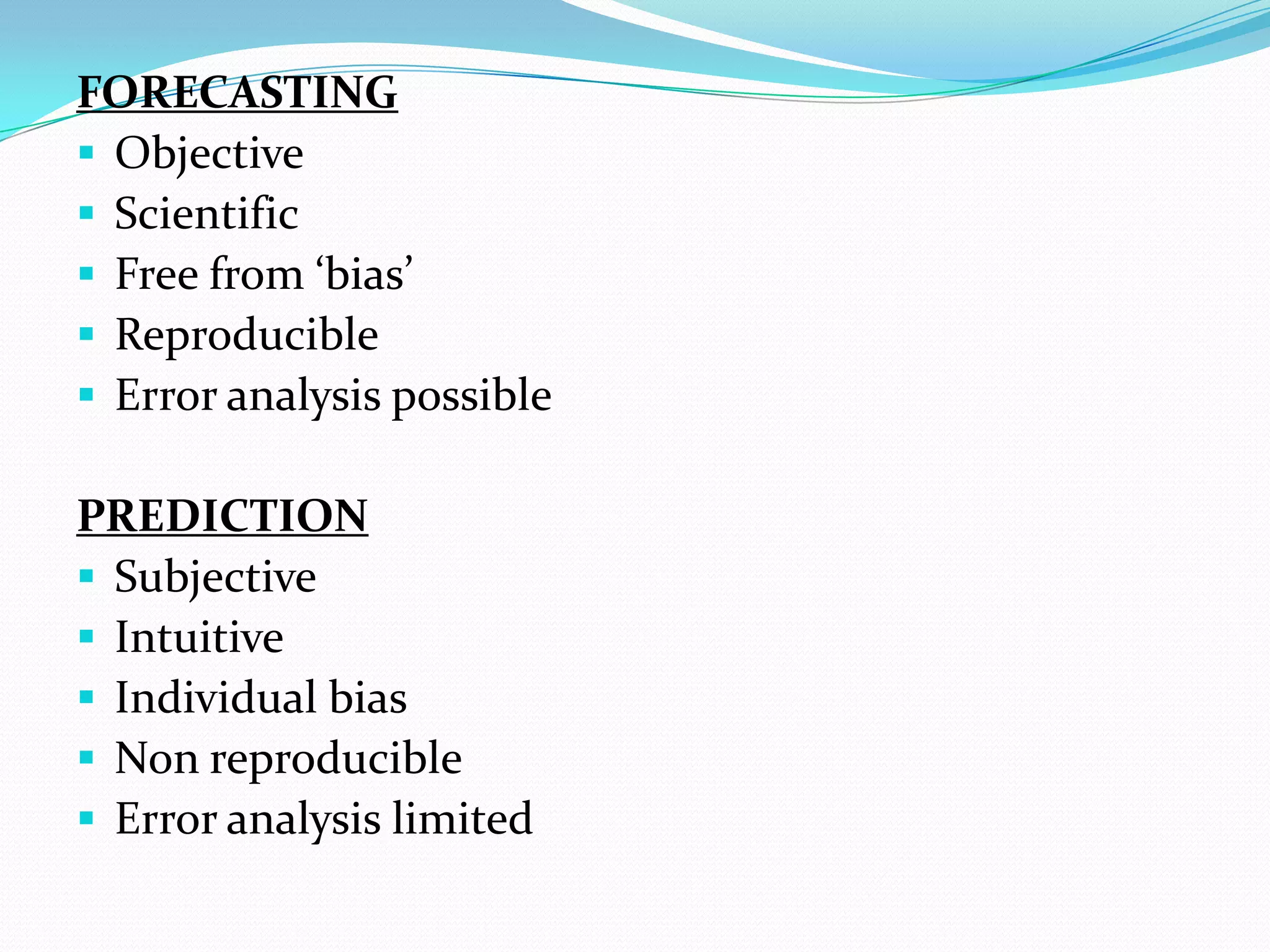 FORECASTING
 Objective
 Scientific
 Free from ‘bias’
 Reproducible
 Error analysis possible
PREDICTION
 Subjective
 Intuitive
 Individual bias
 Non reproducible
 Error analysis limited
 