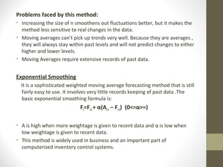 Problems faced by this method:
• Increasing the size of n smoothens out fluctuations better, but it makes the
method less sensitive to real changes in the data.
• Moving averages can’t pick up trends very well. Because they are averages ,
they will always stay within past levels and will not predict changes to either
higher and lower levels.
• Moving Averages require extensive records of past data.

Exponential Smoothing
It is a sophisticated weighted moving average forecasting method that is still
fairly easy to use. It involves very little records keeping of past data .The
basic exponential smoothing formula is:

Ft=Ft-1 + α(At-1 – Ft-1) (0<=α>=)
• Α is high when more weightage is given to recent data and α is low when
low weightage is given to recent data.
• This method is widely used in business and an important part of
computerized inventory control systems.

 
