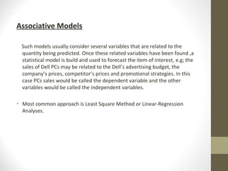 Associative Models
Such models usually consider several variables that are related to the
quantity being predicted. Once these related variables have been found ,a
statistical model is build and used to forecast the item of interest, e.g; the
sales of Dell PCs may be related to the Dell’s advertising budget, the
company’s prices, competitor’s prices and promotional strategies. In this
case PCs sales would be called the dependent variable and the other
variables would be called the independent variables.
• Most common approach is Least Square Method or Linear-Regression
Analyses.

 