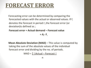 FORECAST ERROR
Forecasting error can be determined by comparing the
forecasted values with the actual or observed values. If ft
denotes the forecast in period t ,the forecast error (or
deviation)is defined as ;
Forecast error = Actual demand – Forecast value
= At - F t
Mean Absolute Deviation (MAD) – This value is computed by
taking the sum of the absolute values of the individual
forecast error and dividing by the no. of periods.
MAD = ∑ |Actual – Forecast |
n

 