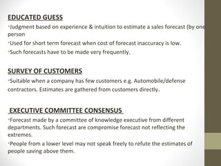 EDUCATED GUESS
•Judgment based on experience & intuition to estimate a sales forecast (by one
person
•Used for short term forecast when cost of forecast inaccuracy is low.
•Such forecasts have to be made very frequently.

SURVEY OF CUSTOMERS
•Suitable when a company has few customers e.g. Automobile/defense
contractors. Estimates are gathered from customers directly .

EXECUTIVE COMMITTEE CONSENSUS
•Forecast made by a committee of knowledge executive from different
departments. Such forecast are compromise forecast not reflecting the
extremes.
•People from a lower level may not speak freely to refute the estimates of
people saving above them.

 