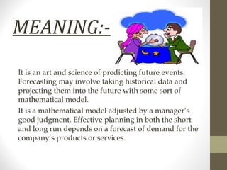 MEANING:It is an art and science of predicting future events.
Forecasting may involve taking historical data and
projecting them into the future with some sort of
mathematical model.
It is a mathematical model adjusted by a manager’s
good judgment. Effective planning in both the short
and long run depends on a forecast of demand for the
company’s products or services.

 