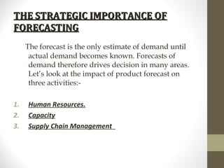 THE STRATEGIC IMPORTANCE OF
FORECASTING
The forecast is the only estimate of demand until
actual demand becomes known. Forecasts of
demand therefore drives decision in many areas.
Let’s look at the impact of product forecast on
three activities:1.
2.
3.

Human Resources.
Capacity
Supply Chain Management

 