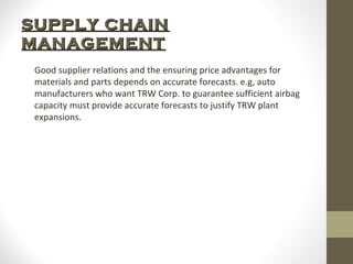 SUPPLY CHAIN
MANAGEMENT
Good supplier relations and the ensuring price advantages for
materials and parts depends on accurate forecasts. e.g, auto
manufacturers who want TRW Corp. to guarantee sufficient airbag
capacity must provide accurate forecasts to justify TRW plant
expansions.

 