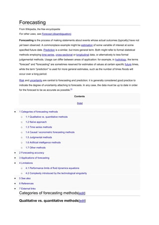 Forecasting
From Wikipedia, the free encyclopedia

For other uses, see Forecast (disambiguation).
Forecasting is the process of making statements about events whose actual outcomes (typically) have not
yet been observed. A commonplace example might be estimation of some variable of interest at some
specified future date. Prediction is a similar, but more general term. Both might refer to formal statistical
methods employing time series, cross-sectional or longitudinal data, or alternatively to less formal
judgemental methods. Usage can differ between areas of application: for example, in hydrology, the terms
"forecast" and "forecasting" are sometimes reserved for estimates of values at certain specific future times,
while the term "prediction" is used for more general estimates, such as the number of times floods will
occur over a long period.
Risk and uncertainty are central to forecasting and prediction; it is generally considered good practice to
indicate the degree of uncertainty attaching to forecasts. In any case, the data must be up to date in order
for the forecast to be as accurate as possible.[1]
Contents
[hide]

1 Categories of forecasting methods

o

1.1 Qualitative vs. quantitative methods

o

1.2 Naïve approach

o

1.3 Time series methods

o

1.4 Causal / econometric forecasting methods

o

1.5 Judgmental methods

o

1.6 Artificial intelligence methods

o

1.7 Other methods

2 Forecasting accuracy
3 Applications of forecasting
4 Limitations

o

4.1 Performance limits of fluid dynamics equations

o

4.2 Complexity introduced by the technological singularity

5 See also
6 References
7 External links

Categories of forecasting methods[edit]
Qualitative vs. quantitative methods[edit]

 