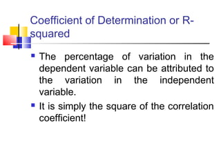 Coefficient of Determination or R-
squared
 The percentage of variation in the
dependent variable can be attributed to
the variation in the independent
variable.
 It is simply the square of the correlation
coefficient!
 