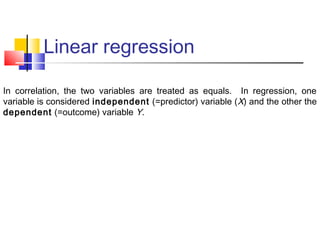 Linear regression
In correlation, the two variables are treated as equals. In regression, one
variable is considered independent (=predictor) variable (X) and the other the
dependent (=outcome) variable Y.
 