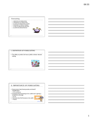 08:55
1
Forecasting
}  I. DEFINITION OF FORECASTING
}  II. IMPORTANCE OF FORECASTING
}  III. CHOICE OF FORECASTING SYSTEMS
}  IV. MEASURES OF FORECAST ERRORS
}  V.TYPES OF FORECASTING METHODS
}  VI.COMPUTER DEMONSTRATION
I. DEFINITION OF FORECASTING
}  The ability to predict the future, yields to better decision
making.
II. IMPORTANCE OF FORECASTING
}  Governments http://www.youtube.com/watch?
v=kjy5Rvi3yx4
}  Hurricanes/famine
}  Companies find forecasting to be a useful tool in gaining a
competitive advantage.
}  Jet fuel
}  Individuals also find forecasts to be useful.
}  Weather
 