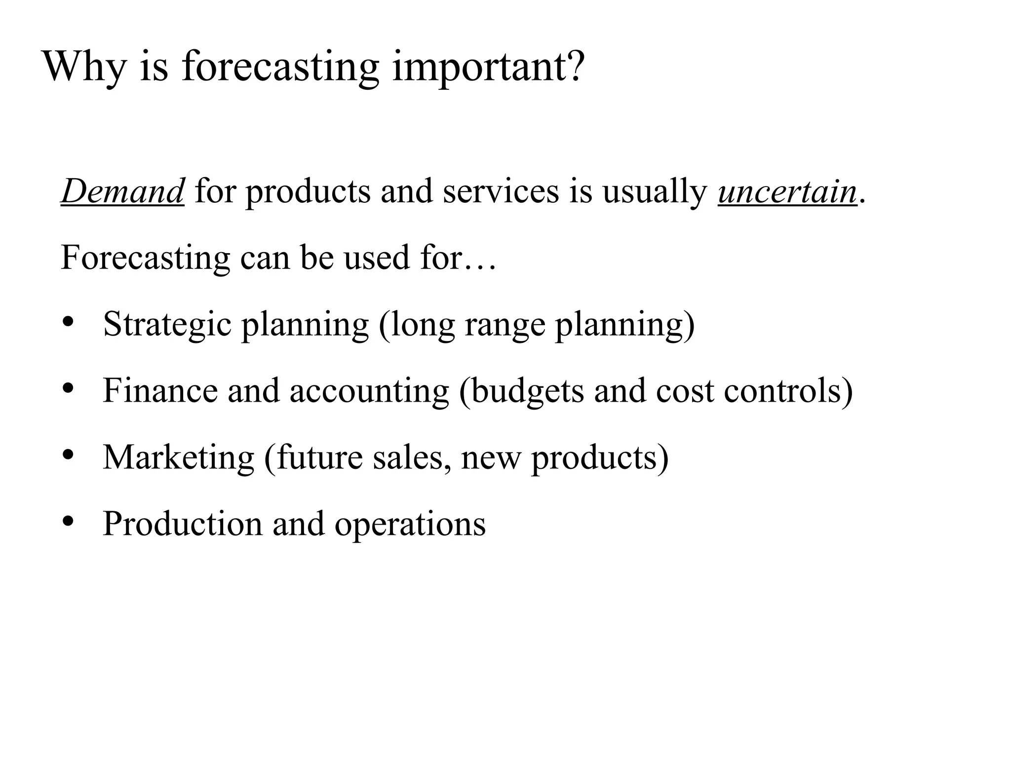 Why is forecasting important?
Demand for products and services is usually uncertain.
Forecasting can be used for…
• Strategic planning (long range planning)
• Finance and accounting (budgets and cost controls)
• Marketing (future sales, new products)
• Production and operations
 