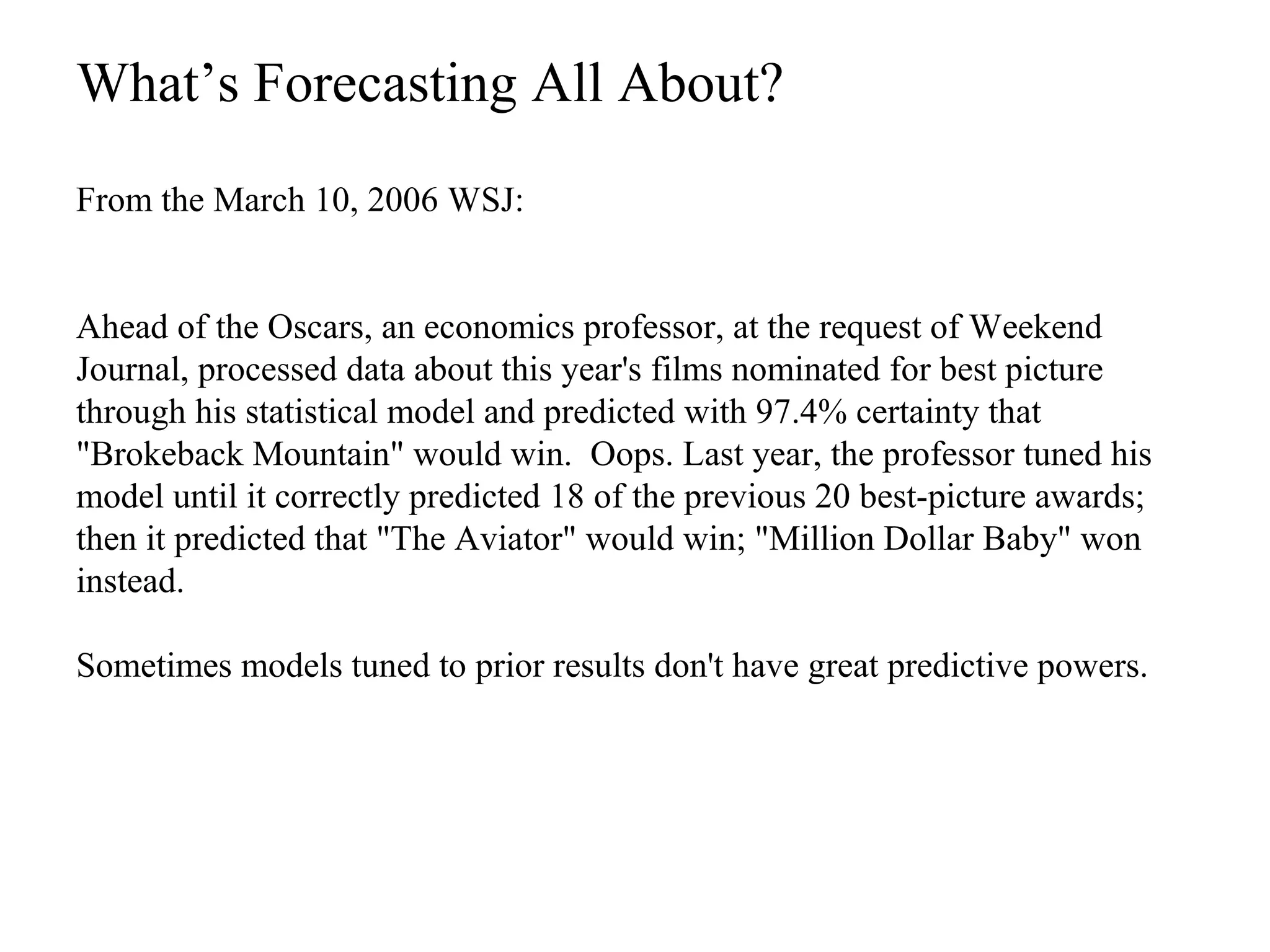 From the March 10, 2006 WSJ:
Ahead of the Oscars, an economics professor, at the request of Weekend
Journal, processed data about this year's films nominated for best picture
through his statistical model and predicted with 97.4% certainty that
"Brokeback Mountain" would win. Oops. Last year, the professor tuned his
model until it correctly predicted 18 of the previous 20 best-picture awards;
then it predicted that "The Aviator" would win; "Million Dollar Baby" won
instead.
Sometimes models tuned to prior results don't have great predictive powers.
What’s Forecasting All About?
 