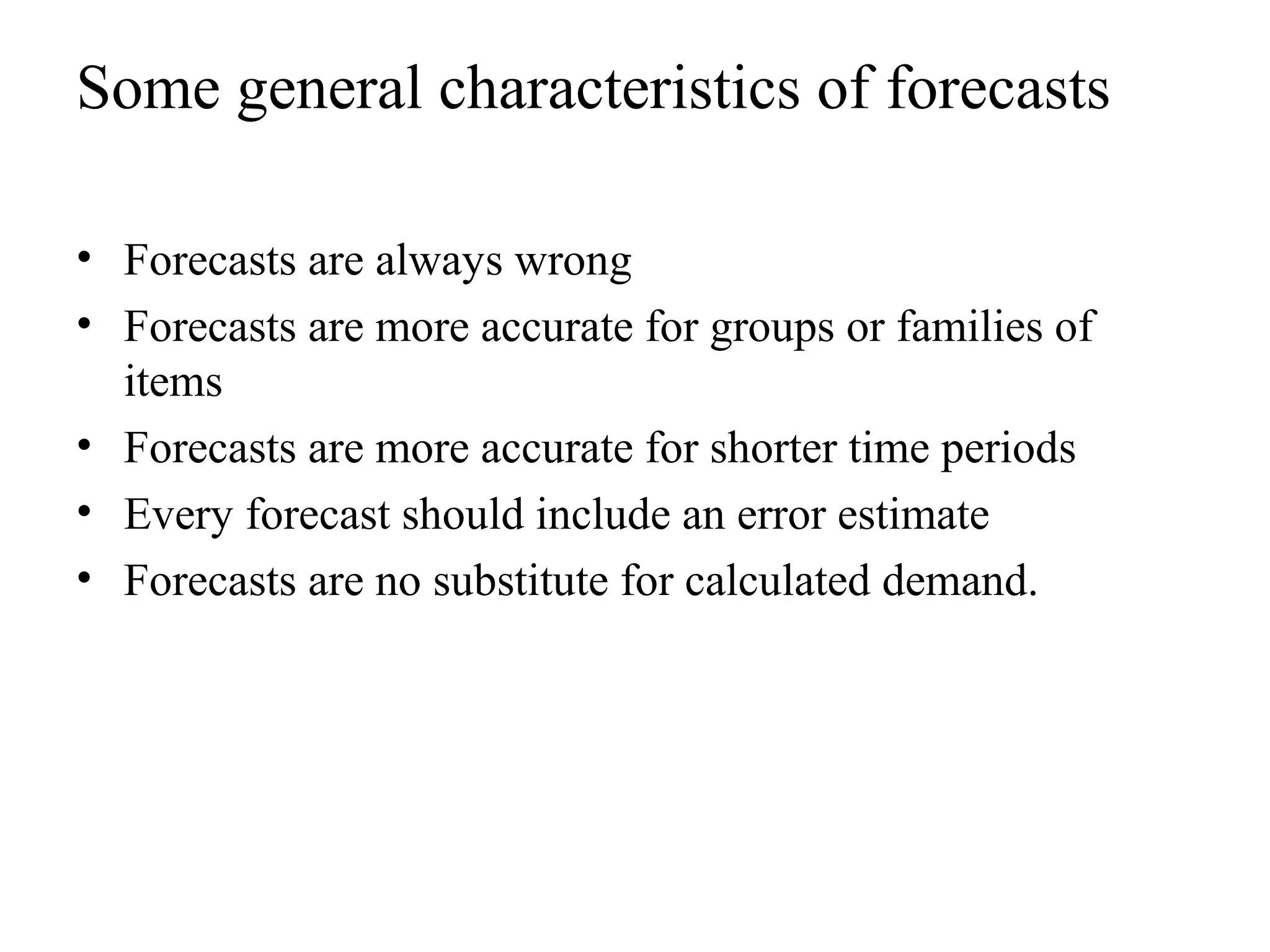 Some general characteristics of forecasts
• Forecasts are always wrong
• Forecasts are more accurate for groups or families of
items
• Forecasts are more accurate for shorter time periods
• Every forecast should include an error estimate
• Forecasts are no substitute for calculated demand.
 