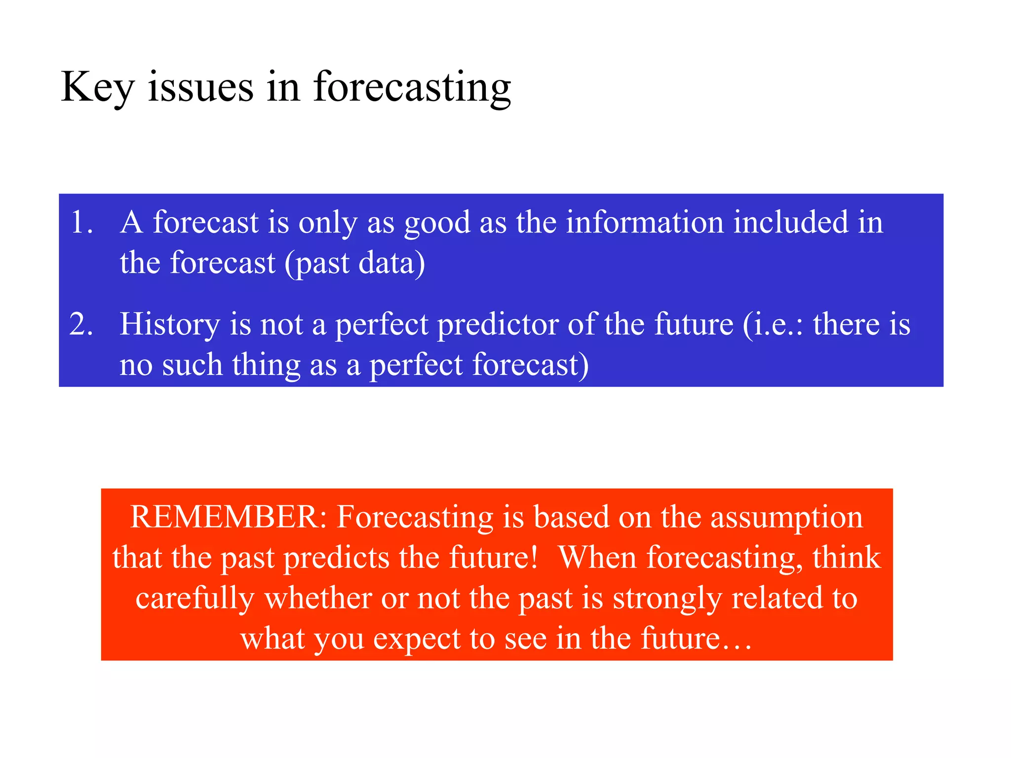 Key issues in forecasting
1. A forecast is only as good as the information included in
the forecast (past data)
2. History is not a perfect predictor of the future (i.e.: there is
no such thing as a perfect forecast)
REMEMBER: Forecasting is based on the assumption
that the past predicts the future! When forecasting, think
carefully whether or not the past is strongly related to
what you expect to see in the future…
 